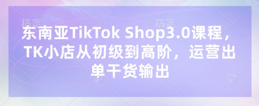东南亚TikTok Shop3.0课程，TK小店​从初级到高阶，运营出单干货输出-极客副业站